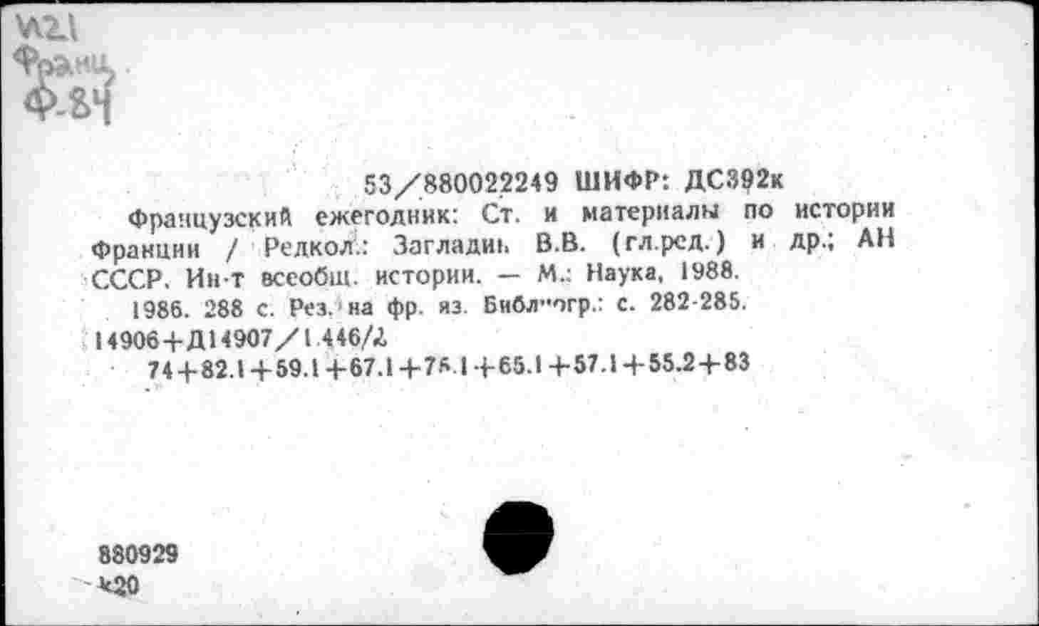 ﻿
53/880022249 ШИФР: ДС392к
Французский ежегодник: Ст. и материалы по истории Франции / Редкол.: Загладш. В.В. (гл.рсд.) и др.; АН СССР. Ин-Т всеобщ, истории. — М.: Наука, 1988.
1986. 288 с. Рез.'на фр. из. Библ”огр.: с. 282-285.
14906+Д14907/1.446/2,
74+82.1+59.1 +67.1 +78.1 + 65.1 +57.1 +55.2 + 83
880929
*20